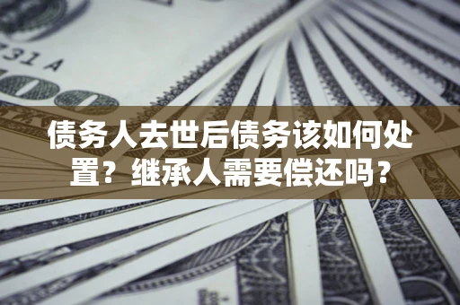 济南债务人去世后债务该如何处置？继承人需要偿还吗？