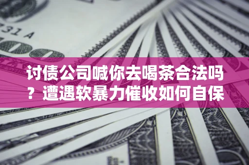 济南讨债公司喊你去喝茶合法吗？遭遇软暴力催收如何自保？