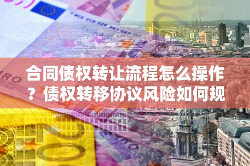 济南合同债权转让流程怎么操作？债权转移协议风险如何规避？