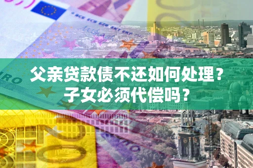济南父亲贷款债不还如何处理？子女必须代偿吗？
