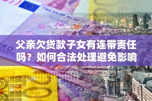 济南父亲欠贷款子女有连带责任吗？如何合法处理避免影响？