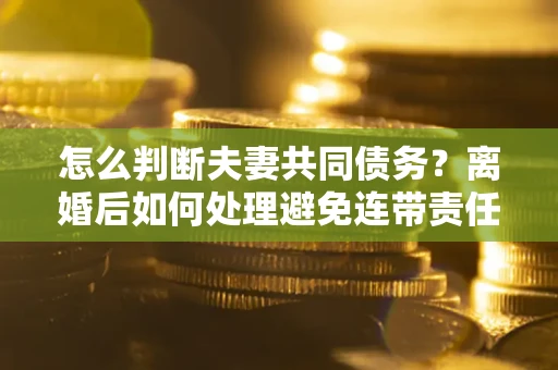 济南怎么判断夫妻共同债务？离婚后如何处理避免连带责任？