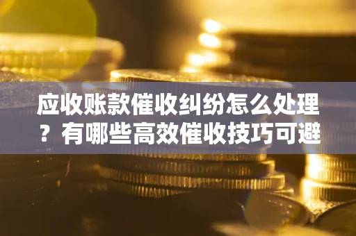 济南应收账款催收纠纷怎么处理？有哪些高效催收技巧可避免坏账？